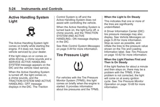 Chevrolet Corvette Owner Manual - 2012                                                     Black plate (24,1)




   5-24        Instruments and Controls

   Active Handling System                Control System is off and the            When the Light Is On Steady
                                         Active Handling System does not
   Light                                 assist with controlling the vehicle.
                                                                                  This indicates that one or more of
                                                                                  the tires are significantly
                                         When the Active Handling System is       underinflated.
                                         turned back on, the light turns off, a   A Driver Information Center (DIC)
                                         chime sounds, and the TRACTION           tire pressure message may also
                                         SYSTEM AND ACTIVE                        display. See Vehicle Messages on
                                         HANDLING– ON message displays            page 5‑35 for more information.
   The Active Handling System light      in the DIC.                              Stop as soon as possible, and
   comes on briefly while starting the   See Ride Control System Messages         inflate the tires to the pressure value
   engine. If it does not, have the      on page 5‑44 for more information.       shown on the Tire and Loading
   vehicle serviced by your dealer.                                               Information label. See Tire Pressure
   If the light stays on or comes on     Tire Pressure Light                      on page 10‑62 for more information.
   while driving, a chime sounds and a                                            When the Light Flashes First and
   SERVICE ACTIVE HANDLING                                                        Then Is On Steady
   SYSTEM message appears on the
   DIC and the vehicle need service.                                              If the light flashes for about a minute
                                                                                  and then stays on, there may be a
   When the Active Handling System                                                problem with the TPMS. If the
   is turned off, the light comes on,                                             problem is not corrected, the light
   a chime sounds, and the               For vehicles with the Tire Pressure      will come on at every ignition
   TRACTION SYSTEM AND ACTIVE            Monitor System (TPMS), this light        cycle. See Tire Pressure Monitor
   HANDLING– OFF message                 comes on briefly when the engine is      Operation on page 10‑66 for more
   displays in the DIC. The Traction     started. It provides information         information.
                                         about tire pressures and the TPMS.
 
