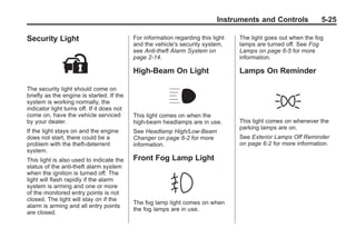 Chevrolet Corvette Owner Manual - 2012                                                         Black plate (25,1)




                                                                                    Instruments and Controls            5-25

       Security Light                              For information regarding this light   The light goes out when the fog
                                                   and the vehicle's security system,     lamps are turned off. See Fog
                                                   see Anti-theft Alarm System on         Lamps on page 6‑5 for more
                                                   page 2‑14.                             information.

                                                   High-Beam On Light                     Lamps On Reminder

       The security light should come on
       briefly as the engine is started. If the
       system is working normally, the
       indicator light turns off. If it does not
       come on, have the vehicle serviced          This light comes on when the
       by your dealer.                             high-beam headlamps are in use.        This light comes on whenever the
                                                                                          parking lamps are on.
       If the light stays on and the engine        See Headlamp High/Low-Beam
       does not start, there could be a            Changer on page 6‑2 for more           See Exterior Lamps Off Reminder
       problem with the theft-deterrent            information.                           on page 6‑2 for more information.
       system.
       This light is also used to indicate the     Front Fog Lamp Light
       status of the anti-theft alarm system
       when the ignition is turned off. The
       light will flash rapidly if the alarm
       system is arming and one or more
       of the monitored entry points is not
       closed. The light will stay on if the
                                                   The fog lamp light comes on when
       alarm is arming and all entry points
                                                   the fog lamps are in use.
       are closed.
 