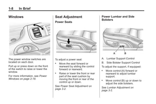 Chevrolet Corvette Owner Manual - 2012                                                   Black plate (8,1)




   1-8        In Brief

   Windows                               Seat Adjustment                        Power Lumbar and Side
                                                                                Bolsters
                                         Power Seats




   The power window switches are         To adjust a power seat:                A. Lumbar Support Control
   located on each door.                 .                                      B. Side Bolster Support Control
                                             Move the seat forward or
   Pull up or press down on the front        rearward by sliding the control    To adjust the support, if equipped:
   of the switch to raise or lower the       forward or rearward.
   window.
                                                                                .   Move control (A) forward or
                                         .   Raise or lower the front or rear       rearward to adjust lumbar
   For more information, see Power           part of the seat cushion by            support.
   Windows on page 2‑18.                     moving the front or rear of the    .   Move control (B) up or down to
                                             control up or down.
                                                                                    adjust the side bolsters.
                                         See Power Seat Adjustment on
                                                                                See Lumbar Adjustment on
                                         page 3‑2.
                                                                                page 3‑2.
 