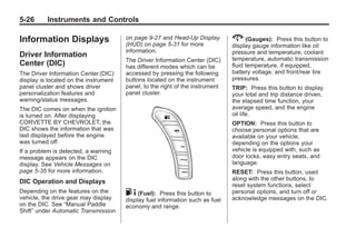 Chevrolet Corvette Owner Manual - 2012                                                     Black plate (26,1)




   5-26        Instruments and Controls

   Information Displays                   on page 9‑27 and Head-Up Display        2 (Gauges):       Press this button to
                                          (HUD) on page 5‑31 for more             display gauge information like oil
                                          information.                            pressure and temperature, coolant
   Driver Information                                                             temperature, automatic transmission
                                          The Driver Information Center (DIC)
   Center (DIC)                           has different modes which can be        fluid temperature, if equipped,
   The Driver Information Center (DIC)    accessed by pressing the following      battery voltage, and front/rear tire
   display is located on the instrument   buttons located on the instrument       pressures.
   panel cluster and shows driver         panel, to the right of the instrument   TRIP: Press this button to display
   personalization features and           panel cluster.                          your total and trip distance driven,
   warning/status messages.                                                       the elapsed time function, your
   The DIC comes on when the ignition                                             average speed, and the engine
   is turned on. After displaying                                                 oil life.
   CORVETTE BY CHEVROLET, the                                                     OPTION: Press this button to
   DIC shows the information that was                                             choose personal options that are
   last displayed before the engine                                               available on your vehicle,
   was turned off.                                                                depending on the options your
   If a problem is detected, a warning                                            vehicle is equipped with, such as
   message appears on the DIC                                                     door locks, easy entry seats, and
   display. See Vehicle Messages on                                               language.
   page 5‑35 for more information.                                                RESET: Press this button, used
                                                                                  along with the other buttons, to
   DIC Operation and Displays
                                                                                  reset system functions, select
   Depending on the features on the       . 4 (Fuel): Press this button to        personal options, and turn off or
   vehicle, the drive gear may display    display fuel information such as fuel   acknowledge messages on the DIC.
   on the DIC. See “Manual Paddle         economy and range.
   Shift” under Automatic Transmission
 
