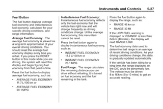 Chevrolet Corvette Owner Manual - 2012                                                    Black plate (27,1)




                                                                             Instruments and Controls                5-27

       Fuel Button                           Instantaneous Fuel Economy:            Press the fuel button again to
                                             Instantaneous fuel economy reflects    display the range, such as:
       The fuel button displays average
                                             only the fuel economy that the         .   RANGE 48 km or
       fuel economy and instantaneous
                                             vehicle has right now and will
       fuel economy, calculated for your                                            .   RANGE 30 MI
                                             change frequently as driving
       specific driving conditions, and
                                             conditions change. Unlike average      If the LOW FUEL warning is
       range information.
                                             fuel economy, this menu item           displayed or if RANGE is less than
       Average Fuel Economy: The             cannot be reset.                       64 km (40 miles), the display will
       average fuel economy is viewed as                                            read RANGE LOW.
                                             Press the fuel button again to
       a long-term approximation of your
                                             display instantaneous fuel economy,    The fuel economy data used to
       overall driving conditions. You
                                             such as:                               determine fuel range is an average
       should reset the average fuel
       economy display every time you        .   INSTANT FUEL ECONOMY               of recent driving conditions. As your
       refuel. If you press the RESET            11.7 L/100 km or                   driving conditions change, this data
       button in this mode while you are                                            is gradually updated automatically.
                                             .   INSTANT FUEL ECONOMY
       driving, the system will reset this       20.1 MPG                           If the vehicle has been idling for a
       display and begin figuring fuel                                              long time, the range displayed on
       economy from that point in time.      Fuel Range: The range calculates       the DIC could be abnormally low.
                                             the remaining distance you can         The vehicle must be driven
       Press the fuel button to display      drive without refueling. It is based
       average fuel economy, such as:                                               8 to 16 km (5 to 10 miles) to get an
                                             on fuel economy and the fuel           accurate reading.
       .   AVERAGE FUEL ECONOMY              remaining in the tank.
           11.7 L/100 km or
       .   AVERAGE FUEL ECONOMY
           20.1 MPG
 