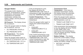 Chevrolet Corvette Owner Manual - 2012                                                     Black plate (28,1)




   5-28        Instruments and Controls

   Gauges Button                           If the oil temperature is low,          Transmission Fluid
                                           the display will show OIL               Temperature: If you have an
   The gauges button displays oil
                                           TEMPERATURE LOW. If the oil             automatic transmission vehicle,
   pressure, oil temperature, coolant
                                           temperature is high, the display will   this display shows the automatic
   temperature, transmission fluid
                                           show OIL TEMPERATURE HIGH.              transmission fluid temperature.
   temperature for automatic
   transmission vehicles only,             Coolant Temperature: This               Press the gauges button again to
   battery voltage, and tire pressure      display shows the engine coolant        display the automatic transmission
   information.                            temperature.                            fluid temperature, such as:
   Oil Pressure: This display shows        Press the gauges button again to        .   TRANS FLUID TEMP 51°C or
   the oil pressure.                       display the coolant temperature,        .   TRANS FLUID TEMP 123°F
                                           such as:
   Press the gauges button to display                                              If the transmission fluid temperature
   the oil pressure, such as:              .   COOLANT                             is low, the display will show TRANS
                                               TEMPERATURE 51°C or                 FLUID TEMP LOW. If the
   .   OIL PRESSURE 276 kPa or
                                           .   COOLANT                             transmission fluid temperature is
   .   OIL PRESSURE 40 PSI
                                               TEMPERATURE 123°F                   high, the display will show TRANS
   Oil Temperature: This display                                                   FLUID TEMP HIGH.
                                           If the coolant temperature is low,
   shows the oil temperature.
                                           the display will show COOLANT           Battery Voltage: This display
   Press the gauges button again to        TEMPERATURE LOW. If the                 shows the current battery voltage.
   display the oil temperature, such as:   coolant temperature is high, the        Press the gauges button again to
   .   OIL TEMPERATURE 112°C or            display will show COOLANT               display the battery voltage, such as:
                                           TEMPERATURE HIGH.
   .   OIL TEMPERATURE 234°F                                                       .   BATTERY VOLTAGE
                                                                                       13.5 VOLTS
 