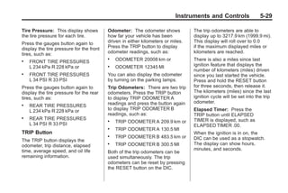 Chevrolet Corvette Owner Manual - 2012                                                         Black plate (29,1)




                                                                                  Instruments and Controls                 5-29

       Tire Pressure: This display shows         Odometer: The odometer shows            The trip odometers are able to
       the tire pressure for each tire.          how far your vehicle has been           display up to 3217.9 km (1999.9 mi).
       Press the gauges button again to          driven in either kilometers or miles.   This display will roll over to 0.0
       display the tire pressure for the front   Press the TRIP button to display        if the maximum displayed miles or
       tires, such as:                           odometer readings, such as:             kilometers are reached.
       .   FRONT TIRE PRESSURES
                                                 .   ODOMETER 20008 km or                There is also a miles since last
           L 234 kPa R 228 kPa or                .   ODOMETER 12345 MI                   ignition feature that displays the
                                                                                         number of kilometers (miles) driven
       .   FRONT TIRE PRESSURES                  You can also display the odometer       since you last started the vehicle.
           L 34 PSI R 33 PSI                     by turning on the parking lamps.        Press and hold the RESET button
       Press the gauges button again to          Trip Odometers: There are two trip      for three seconds, then release it.
       display the tire pressure for the rear    odometers. Press the TRIP button        The kilometers (miles) since the last
       tires, such as:                           to display TRIP ODOMETER A              ignition cycle will be set into the trip
                                                 readings and press the button again     odometer.
       .   REAR TIRE PRESSURES
           L 234 kPa R 228 kPa or                to display TRIP ODOMETER B              Elapsed Timer: Press the
                                                 readings, such as:                      TRIP button until ELAPSED
       .   REAR TIRE PRESSURES                   .                                       TIMER is displayed, such as
           L 34 PSI R 33 PSI                         TRIP ODOMETER A 209.9 km or
                                                                                         ELAPSED TIMER .00.
                                                 .   TRIP ODOMETER A 130.5 MI
       TRIP Button                                                                       When the ignition is in on, the
                                                 .   TRIP ODOMETER B 483.5 km or         DIC can be used as a stopwatch.
       The TRIP button displays the
       odometer, trip distance, elapsed
                                                 .   TRIP ODOMETER B 300.5 MI            The display can show hours,
       time, average speed, and oil life                                                 minutes, and seconds.
                                                 Both of the trip odometers can be
       remaining information.                    used simultaneously. The trip
                                                 odometers can be reset by pressing
                                                 the RESET button on the DIC.
 