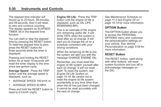 Chevrolet Corvette Owner Manual - 2012                                                   Black plate (30,1)




   5-30        Instruments and Controls

   The elapsed time indicator will       Engine Oil Life: Press the TRIP         See Maintenance Schedule on
   record up to 23 hours, 59 minutes,    button until the engine oil life is     page 11‑3 and Engine Oil on
   and 59 seconds, then it will reset    displayed, such as OIL LIFE             page 10‑14 for more information.
   to zero and continue counting.        REMAINING 89%.
   The display appears as ELAPSED                                                OPTION Button
                                         This is an estimate of the engine
   TIMER .00 in the elapsed time         oil's remaining useful life. It will    The OPTION button allows you
   function.                             show 100% when the system is            to access the PERSONAL
   You can start or stop the elapsed     reset after an oil change. It will      OPTIONS menu and customize
   time by pressing the RESET button.    alert you to change the oil on a        the personalization settings on
   To reset the elapsed time to zero,    schedule consistent with your           your vehicle. See Vehicle
   press the RESET button for            driving conditions.                     Personalization on page 5‑54 for
   three seconds while the timer is                                              more information.
                                         When the remaining oil life is low,
   displayed.                            the system will alert you with the      RESET Button
   Pressing and holding the RESET        message CHANGE ENGINE OIL.              The RESET button, used along
   button for at least 10 seconds will   Remember, you must reset the            with other buttons, will reset
   reset the timer display to the time   engine oil life system yourself after   system functions and turn off or
   since last ignition cycle.            each oil change. It will not reset      acknowledge messages on
   Average Speed: Press the TRIP         itself. To reset the system, see        the DIC.
   button until the average speed is     Engine Oil Life System on
   displayed, such as:                   page 10‑19. Be careful not to
   .   AVERAGE SPEED 100 km/h or         reset the engine oil life system
                                         accidentally at any time other than
   .   AVERAGE SPEED 62 MPH              when the oil has just been changed.
   Press and hold the RESET button to    It cannot be reset accurately until
   reset to 0.0 km/h (mph).              the next oil change.
 