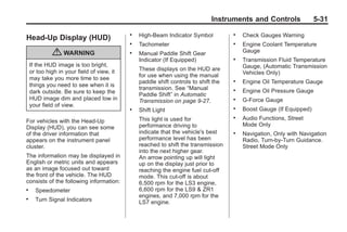Chevrolet Corvette Owner Manual - 2012                                                            Black plate (31,1)




                                                                                     Instruments and Controls               5-31
                                                   .   High-Beam Indicator Symbol           .   Check Gauges Warning
       Head-Up Display (HUD)
                                                   .   Tachometer                           .   Engine Coolant Temperature
                    { WARNING                      .   Manual Paddle Shift Gear                 Gauge
                                                       Indicator (If Equipped)              .   Transmission Fluid Temperature
           If the HUD image is too bright,                                                      Gauge, (Automatic Transmission
           or too high in your field of view, it       These displays on the HUD are
                                                       for use when using the manual            Vehicles Only)
           may take you more time to see
                                                       paddle shift controls to shift the   .   Engine Oil Temperature Gauge
           things you need to see when it is
                                                       transmission. See “Manual            .   Engine Oil Pressure Gauge
           dark outside. Be sure to keep the           Paddle Shift” in Automatic
           HUD image dim and placed low in             Transmission on page 9‑27.           .   G-Force Gauge
           your field of view.
                                                   .   Shift Light                          .   Boost Gauge (If Equipped)
                                                       This light is used for               .   Audio Functions, Street
       For vehicles with the Head-Up
                                                       performance driving to                   Mode Only
       Display (HUD), you can see some
       of the driver information that                  indicate that the vehicle's best     .   Navigation, Only with Navigation
       appears on the instrument panel                 performance level has been               Radio, Turn-by-Turn Guidance.
       cluster.                                        reached to shift the transmission        Street Mode Only
                                                       into the next higher gear.
       The information may be displayed in             An arrow pointing up will light
       English or metric units and appears             up on the display just prior to
       as an image focused out toward                  reaching the engine fuel cut-off
       the front of the vehicle. The HUD               mode. This cut-off is about
       consists of the following information:          6,500 rpm for the LS3 engine,
       .     Speedometer                               6,600 rpm for the LS9 & ZR1
                                                       engines, and 7,000 rpm for the
       .     Turn Signal Indicators                    LS7 engine.
 