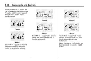 Chevrolet Corvette Owner Manual - 2012                                              Black plate (32,1)




   5-32        Instruments and Controls

   There are three HUD modes that
   can be viewed in the HUD display.
   Press the MODE button to scroll
   through these modes in the
   following order:

                                                      English                              English




                    English

                                                      Metric                                Metric
                                         Track Mode 1 supports the G-Force   Track Mode 2 supports G-Force
                                         gauge and minor gauges with a       gauges, boost gauge w/ZR1, and
                                         circular tachometer.                minor gauges with a linear
                                                                             tachometer.
                    Metric
                                                                             When the desired HUD display has
   Street Mode supports audio and                                            been selected, release the MODE
   navigation functions with your                                            button.
   choice of tachometer settings.
 