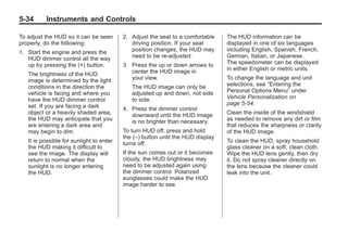 Chevrolet Corvette Owner Manual - 2012                                                       Black plate (34,1)




   5-34        Instruments and Controls

   To adjust the HUD so it can be seen        2. Adjust the seat to a comfortable    The HUD information can be
   properly, do the following:                   driving position. If your seat      displayed in one of six languages
   1. Start the engine and press the             position changes, the HUD may       including English, Spanish, French,
      HUD dimmer control all the way             need to be re-adjusted.             German, Italian, or Japanese.
      up by pressing the (+) button.          3. Press the up or down arrows to      The speedometer can be displayed
                                                 center the HUD image in             in either English or metric units.
       The brightness of the HUD
       image is determined by the light          your view.                          To change the language and unit
       conditions in the direction the           The HUD image can only be           selections, see “Entering the
       vehicle is facing and where you           adjusted up and down, not side      Personal Options Menu” under
       have the HUD dimmer control               to side.                            Vehicle Personalization on
       set. If you are facing a dark                                                 page 5‑54.
                                              4. Press the dimmer control
       object or a heavily shaded area,          downward until the HUD image        Clean the inside of the windshield
       the HUD may anticipate that you           is no brighter than necessary.      as needed to remove any dirt or film
       are entering a dark area and                                                  that reduces the sharpness or clarity
       may begin to dim.                      To turn HUD off, press and hold        of the HUD image.
                                              the (–) button until the HUD display
       It is possible for sunlight to enter   turns off.                             To clean the HUD, spray household
       the HUD making it difficult to                                                glass cleaner on a soft, clean cloth.
       see the image. The display will        If the sun comes out or it becomes     Wipe the HUD lens gently, then dry
       return to normal when the              cloudy, the HUD brightness may         it. Do not spray cleaner directly on
       sunlight is no longer entering         need to be adjusted again using        the lens because the cleaner could
       the HUD.                               the dimmer control. Polarized          leak into the unit.
                                              sunglasses could make the HUD
                                              image harder to see.
 
