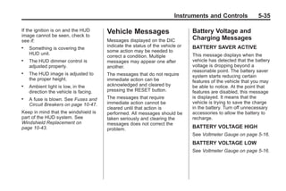 Chevrolet Corvette Owner Manual - 2012                                                     Black plate (35,1)




                                                                               Instruments and Controls              5-35

       If the ignition is on and the HUD      Vehicle Messages                        Battery Voltage and
       image cannot be seen, check to
       see if:                                Messages displayed on the DIC           Charging Messages
                                              indicate the status of the vehicle or   BATTERY SAVER ACTIVE
       .   Something is covering the
                                              some action may be needed to
           HUD unit.                                                                  This message displays when the
                                              correct a condition. Multiple
       .   The HUD dimmer control is          messages may appear one after           vehicle has detected that the battery
           adjusted properly.                 another.                                voltage is dropping beyond a
                                                                                      reasonable point. The battery saver
       .   The HUD image is adjusted to       The messages that do not require        system starts reducing certain
           the proper height.                 immediate action can be                 features of the vehicle that you may
       .   Ambient light is low, in the       acknowledged and cleared by             be able to notice. At the point that
           direction the vehicle is facing.   pressing the RESET button.              features are disabled, this message
       .   A fuse is blown. See Fuses and     The messages that require               is displayed. It means that the
           Circuit Breakers on page 10‑47.    immediate action cannot be              vehicle is trying to save the charge
                                              cleared until that action is            in the battery. Turn off unnecessary
       Keep in mind that the windshield is    performed. All messages should be       accessories to allow the battery to
       part of the HUD system. See            taken seriously and clearing the        recharge.
       Windshield Replacement on              messages does not correct the
       page 10‑43.                            problem.                                BATTERY VOLTAGE HIGH
                                                                                      See Voltmeter Gauge on page 5‑16.
                                                                                      BATTERY VOLTAGE LOW
                                                                                      See Voltmeter Gauge on page 5‑16.
 