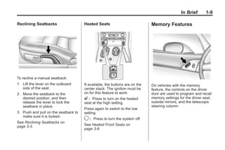 Chevrolet Corvette Owner Manual - 2012                                                    Black plate (9,1)




                                                                                                        In Brief    1-9

       Reclining Seatbacks                   Heated Seats                           Memory Features




       To recline a manual seatback:
       1. Lift the lever on the outboard     If available, the buttons are on the   On vehicles with the memory
          side of the seat.                  center stack. The ignition must be     feature, the controls on the driver
       2. Move the seatback to the           on for this feature to work.           door are used to program and recall
          desired position, and then         L:   Press to turn on the heated       memory settings for the driver seat,
          release the lever to lock the      seat at the high setting.              outside mirrors, and the telescopic
          seatback in place.                                                        steering column.
                                             Press again to switch to the low
       3. Push and pull on the seatback to   setting.
          make sure it is locked.
                                             9:   Press to turn the system off.
       See Reclining Seatbacks on
       page 3‑3.                             See Heated Front Seats on
                                             page 3‑8.
 
