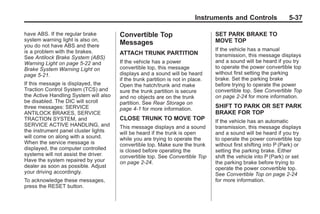 Chevrolet Corvette Owner Manual - 2012                                                        Black plate (37,1)




                                                                                 Instruments and Controls                5-37

       have ABS. If the regular brake         Convertible Top                           SET PARK BRAKE TO
       system warning light is also on,                                                 MOVE TOP
       you do not have ABS and there
                                              Messages
       is a problem with the brakes.                                                    If the vehicle has a manual
                                              ATTACH TRUNK PARTITION                    transmission, this message displays
       See Antilock Brake System (ABS)
       Warning Light on page 5‑22 and         If the vehicle has a power                and a sound will be heard if you try
       Brake System Warning Light on          convertible top, this message             to operate the power convertible top
       page 5‑21.                             displays and a sound will be heard        without first setting the parking
                                              if the trunk partition is not in place.   brake. Set the parking brake
       If this message is displayed, the      Open the hatch/trunk and make             before trying to operate the power
       Traction Control System (TCS) and      sure the trunk partition is secure        convertible top. See Convertible Top
       the Active Handling System will also   and no objects are on the trunk           on page 2‑24 for more information.
       be disabled. The DIC will scroll       partition. See Rear Storage on
       three messages: SERVICE                page 4‑1 for more information.            SHIFT TO PARK OR SET PARK
       ANTILOCK BRAKES, SERVICE                                                         BRAKE FOR TOP
       TRACTION SYSTEM, and                   CLOSE TRUNK TO MOVE TOP                   If the vehicle has an automatic
       SERVICE ACTIVE HANDLING, and           This message displays and a sound         transmission, this message displays
       the instrument panel cluster lights    will be heard if the trunk is open        and a sound will be heard if you try
       will come on along with a sound.       while you are trying to operate the       to operate the power convertible top
       When the service message is            convertible top. Make sure the trunk      without first shifting into P (Park) or
       displayed, the computer controlled     is closed before operating the            setting the parking brake. Either
       systems will not assist the driver.    convertible top. See Convertible Top      shift the vehicle into P (Park) or set
       Have the system repaired by your       on page 2‑24.                             the parking brake before trying to
       dealer as soon as possible. Adjust                                               operate the power convertible top.
       your driving accordingly.                                                        See Convertible Top on page 2‑24
       To acknowledge these messages,                                                   for more information.
       press the RESET button.
 