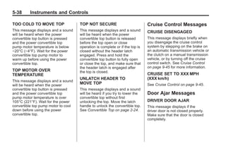 Chevrolet Corvette Owner Manual - 2012                                                     Black plate (38,1)




   5-38        Instruments and Controls

   TOO COLD TO MOVE TOP                  TOP NOT SECURE                           Cruise Control Messages
   This message displays and a sound     This message displays and a sound        CRUISE DISENGAGED
   will be heard when the power          will be heard when the power
   convertible top button is pressed     convertible top button is released       This message displays briefly when
   and the power convertible top         before the top open or close             you disengage the cruise control
   pump motor temperature is below       operation is complete or if the top is   system by stepping on the brake on
   −20°C (−4°F). Wait for the power      closed without the header latch          an automatic transmission vehicle or
   convertible top pump motor to         engaged. Press and hold the              the clutch on a manual transmission
   warm up before using the power        convertible top button to fully open     vehicle, or by turning off the cruise
   convertible top.                      or close the top, and make sure that     control switch. See Cruise Control
                                         the header latch is engaged after        on page 9‑45 for more information.
   TOP MOTOR OVER                        the top is closed.
   TEMPERATURE                                                                    CRUISE SET TO XXX MPH
                                         UNLATCH HEADER TO                        (XXX km/h)
   This message displays and a sound
   will be heard when the power
                                         MOVE TOP                                 See Cruise Control on page 9‑45.
   convertible top button is pressed     This message displays and a sound
   and the power convertible top         will be heard if you try to lower the    Door Ajar Messages
   pump motor temperature is over        convertible top without first
   105°C (221°F). Wait for the power     unlocking the top. Move the latch        DRIVER DOOR AJAR
   convertible top pump motor to cool    handle to unlock the convertible top.    This message displays if the
   down before using the power           See Convertible Top on page 2‑24.        driver door is not closed properly.
   convertible top.                                                               Make sure that the door is closed
                                                                                  completely.
 
