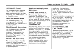 Chevrolet Corvette Owner Manual - 2012                                                    Black plate (39,1)




                                                                             Instruments and Controls               5-39

       HATCH AJAR (Coupe)                     Engine Cooling System                  See Engine Overheating on
                                                                                     page 10‑30, Driver Information
       This message displays when the         Messages                               Center (DIC) on page 5‑26, and
       hatch is not closed completely.
                                              CHECK COOLANT LEVEL                    Engine Coolant Temperature Gauge
       Make sure that the hatch is closed
                                                                                     on page 5‑16.
       completely. See Hatch on page 2‑11     This message displays when
       for more information.                  the engine coolant level is low.       To acknowledge the message, press
                                              Have the cooling system serviced       the RESET button. The message
       PASSENGER DOOR AJAR                                                           and sound will come back on until
                                              by your dealer as soon as possible.
       This message displays if the           See Engine Coolant on page 10‑26.      this condition changes. If you do not
       passenger door is not closed                                                  press the RESET button, the
       properly. Make sure that the door is   COOLANT OVER                           message remains on until the
       closed completely.                     TEMPERATURE                            condition changes.

       TONNEAU AJAR (Convertible)             This message displays and a sound      ENGINE OVERHEATED –
                                              will be heard if the engine coolant    STOP ENGINE
       This message displays when the         exceeds 124°C (255°F). If you have
       convertible top is not closed          been operating the vehicle under       This message displays and a sound
       completely. Make sure that the         normal driving conditions, pull off    will be heard when the engine has
       top is closed completely. See          the road, stop the vehicle, and turn   overheated. Stop and turn the
       Convertible Top on page 2‑24 for       off the engine as soon as possible.    engine off immediately to avoid
       more information.                                                             severe engine damage. See Engine
                                              You can monitor the coolant            Overheating on page 10‑30.
       TRUNK AJAR (Convertible)               temperature with the gauges
                                              button on the DIC or the engine
       This message displays when the
                                              coolant temperature gauge on
       trunk is not closed completely.
                                              the instrument panel cluster.
       Make sure that the trunk is closed
       completely. See Hatch on page 2‑11
       for more information.
 