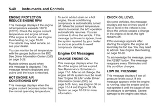 Chevrolet Corvette Owner Manual - 2012                                                      Black plate (40,1)




   5-40        Instruments and Controls

   ENGINE PROTECTION                      To avoid added strain on a hot           CHECK OIL LEVEL
   REDUCE ENGINE RPM                      engine, the air conditioning
                                                                                   On some vehicles, this message
                                          compressor is automatically turned
   This message displays if the engine                                             displays and two chimes sound if
                                          off. When the coolant temperature
   oil temperature exceeds 160°C                                                   the oil level in the vehicle is low.
                                          returns to normal, the A/C operation
   (320°F). Check the engine coolant                                               Once the vehicle senses a change
                                          automatically resumes. You can
   temperature and engine oil level.                                               in the engine oil level, the light
                                          continue to drive the vehicle. If this
   If the engine is too hot, see Engine                                            remains off.
                                          message continues to appear, have
   Overheating on page 10‑30.             the system repaired by your dealer       If this message appears after
   The vehicle may need service, so       as soon as possible to avoid             starting the engine, the engine oil
   see your dealer.                       compressor damage.                       level may be too low. You may need
   You can monitor the oil temperature                                             to add oil. See Engine Overheating
   with the gauges button on the DIC.     Engine Oil Messages                      on page 10‑30.
   See Driver Information Center (DIC)                                             To acknowledge the message, press
   on page 5‑26.                          CHANGE ENGINE OIL
                                                                                   the RESET button. The message
   Multiple chimes sound when             This message displays when the           reappears every 10 minutes until
   this message is displayed. This        life of the engine oil has expired.      this condition changes.
   message remains displayed and          See Maintenance Schedule on
   active until the issue is resolved.    page 11‑3. After an oil change, the      LOW OIL PRESSURE
                                          engine oil life system must be reset.    This message displays if low oil
   HOT ENGINE AIR                         See “Engine Oil Life” under Driver       pressure levels occur. If this
   CONDITIONING OFF                       Information Center (DIC) on              message appears while the engine
   This message displays when the         page 5‑26. Also, see Engine Oil on       is running, stop the engine and do
   engine coolant becomes hotter than     page 10‑14 and Engine Oil Life           not operate it until the cause of low
   the normal operating temperature.      System on page 10‑19 for more            oil pressure is corrected. Severe
                                          information.                             damage to the engine can result.
 