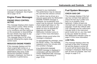 Chevrolet Corvette Owner Manual - 2012                                                      Black plate (41,1)




                                                                                Instruments and Controls              5-41

       A sound will be heard when this         proceed to your destination.           Fuel System Messages
       message is displayed. See Engine        The performance may be reduced
       Oil on page 10‑14.                      the next time the vehicle is driven.   CHECK GAS CAP
                                               The vehicle may be driven at a         This message displays if the fuel
       Engine Power Messages                   reduced speed while the REDUCED        cap has not been fully tightened.
                                               ENGINE POWER message is                Check the fuel cap to make sure
       ENGINE DRAG CONTROL
                                               displayed, but acceleration and        that it is on properly. Once
       ACTIVE                                  speed may be reduced. Anytime the      tightened, it takes at least one
       This message displays when engine       check engine light stays on, the       overnight park to reset or clear this
       drag control is active. When driving    vehicle should be taken to your        message. If both the CHECK GAS
       in a lower gear in rainy, snowy,        dealer as soon as possible for         CAP message and the malfunction
       or icy conditions and then letting up   diagnosis and repair. See              indicator lamp in the instrument
       on the accelerator or downshifting,     Malfunction Indicator Lamp on          panel cluster are on, you may need
       the rear wheels may begin to slip       page 5‑19 for more information.        to see your dealer for service.
       and this message displays.                                                     See Malfunction Indicator Lamp on
                                               Multiple chimes sound when this
       This message stays on for a few                                                page 5‑19 for more information.
                                               message is displayed.
       seconds following the engine drag
       control event.                          To acknowledge the message, press      LOW FUEL
                                               the RESET button. The message          This message displays when the
       REDUCED ENGINE POWER                    reappears every five minutes until     fuel tank is less than 10 percent
       If this message displays and the        this condition changes.                full and the display is turned off.
       check engine light comes on, a          If the REDUCED ENGINE                  A sound will be heard when this
       noticeable reduction in the vehicle's   POWER message is displayed in          message is displayed. Refill the fuel
       performance may occur. If the           combination with the COOLANT           tank as soon as possible. See Fuel
       REDUCED ENGINE POWER                    OVER TEMPERATURE message,              Gauge on page 5‑12.
       message is displayed, but there is      see Engine Overheating on
       no reduction in performance,            page 10‑30.
 