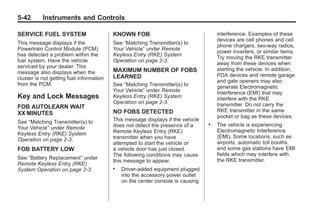 Chevrolet Corvette Owner Manual - 2012                                                       Black plate (42,1)




   5-42        Instruments and Controls

   SERVICE FUEL SYSTEM                       KNOWN FOB                                  interference. Examples of these
                                                                                        devices are cell phones and cell
   This message displays if the              See “Matching Transmitter(s) to
                                                                                        phone chargers, two-way radios,
   Powertrain Control Module (PCM)           Your Vehicle” under Remote
                                                                                        power inverters, or similar items.
   has detected a problem within the         Keyless Entry (RKE) System
                                                                                        Try moving the RKE transmitter
   fuel system. Have the vehicle             Operation on page 2‑3.
                                                                                        away from these devices when
   serviced by your dealer. This
                                             MAXIMUM NUMBER OF FOBS                     starting the vehicle. In addition,
   message also displays when the
                                             LEARNED                                    PDA devices and remote garage
   cluster is not getting fuel information
                                                                                        and gate openers may also
   from the PCM.                             See “Matching Transmitter(s) to            generate Electromagnetic
                                             Your Vehicle” under Remote                 Interference (EMI) that may
   Key and Lock Messages                     Keyless Entry (RKE) System                 interfere with the RKE
                                             Operation on page 2‑3.                     transmitter. Do not carry the
   FOB AUTOLEARN WAIT
                                             NO FOBS DETECTED                           RKE transmitter in the same
   XX MINUTES
                                                                                        pocket or bag as these devices.
   See “Matching Transmitter(s) to           This message displays if the vehicle
                                                                                    .   The vehicle is experiencing
   Your Vehicle” under Remote                does not detect the presence of a
                                             Remote Keyless Entry (RKE)                 Electromagnetic Interference
   Keyless Entry (RKE) System
                                             transmitter when you have                  (EMI). Some locations, such as
   Operation on page 2‑3.
                                             attempted to start the vehicle or          airports, automatic toll booths,
   FOB BATTERY LOW                           a vehicle door has just closed.            and some gas stations have EMI
                                             The following conditions may cause         fields which may interfere with
   See “Battery Replacement” under                                                      the RKE transmitter.
                                             this message to appear.
   Remote Keyless Entry (RKE)
                                             .   Driver-added equipment plugged
   System Operation on page 2‑3.
                                                 into the accessory power outlet
                                                 on the center console is causing
 