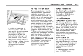 Chevrolet Corvette Owner Manual - 2012                                                        Black plate (43,1)




                                                                               Instruments and Controls                  5-43

                                              NO FOB - OFF OR RUN?                      READY FOR FOB #X
                                              This message displays when the            See “Matching Transmitter(s) to
                                              RKE transmitter is not detected           Your Vehicle” under Remote
                                              inside the vehicle while you are          Keyless Entry (RKE) System
                                              trying to turn the ignition off. The      Operation on page 2‑3.
                                              vehicle may be near a strong radio
                                              antenna signal causing the RKE            Lamp Messages
                                              system to be jammed. The vehicle          HEADLAMPS SUGGESTED
                                              will remain in ACCESSORY until the
                                              vehicle is turned off or is restarted,    This message displays if it is dark
                                              or five minutes has expired. If you       enough outside and the headlamps
                                              turn the ignition off and you cannot      and the Twilight Sentinel® controls
                                              find the RKE transmitter, you will not    are off. This message informs the
           If moving the transmitter to
                                              be able to restart the vehicle. The       driver that turning on the exterior
           different locations within the
                                              RKE transmitter needs to be inside        lamps is recommended. It has
           vehicle does not help, place the
                                              the vehicle in order for the vehicle to   become dark enough outside to
           transmitter in the glove box
                                              start. See Starting the Engine on         require the headlamps and/or other
           transmitter pocket with the
                                              page 9‑22 for more information.           exterior lamps.
           buttons facing to the right and
           then press the START button.       OFF–ACCESSORY TO LEARN                    TURN SIGNAL ON
       .   The vehicle's battery voltage is   See “Matching Transmitter(s) to           This message displays and a
           low. The battery voltage must be   Your Vehicle” under Remote                sound will be heard if a turn signal
           above 10 volts for the RKE         Keyless Entry (RKE) System                is left on for 1.2 km (three-quarters
           transmitter to be detected         Operation on page 2‑3.                    of a mile). Move the turn signal/
           properly.                                                                    multifunction lever to the off
                                                                                        position.
                                                                                        To acknowledge this message,
                                                                                        press the RESET button.
 