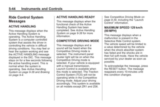 Chevrolet Corvette Owner Manual - 2012                                                    Black plate (44,1)




   5-44        Instruments and Controls

   Ride Control System                    ACTIVE HANDLING READY                   See Competitive Driving Mode on
                                                                                  page 9‑39, including the “Launch
   Messages                               This message displays when the
                                                                                  Control” information.
                                          functional check of the Active
   ACTIVE HANDLING                        Handling System has been                MAXIMUM SPEED 129 km/h
   This message displays when the         completed. See Active Handling          (80 MPH)
   Active Handling System is              System on page 9‑38 for more
                                          information.                            This message displays when a
   operating. The Active Handling
                                                                                  malfunction is present in the
   System is a computer controlled        COMPETITIVE DRIVING MODE                Selective Ride Control system.
   system that assists the driver in
                                          This message displays and a             The vehicle speed will be limited to
   controlling the vehicle in difficult
                                          sound will be heard when the            a value determined by the vehicle
   driving conditions. You may feel or
                                          Competitive Driving mode is             when the shock absorber system
   hear the system working and see
                                          selected. The instrument panel          has failed and the shocks are in
   the ACTIVE HANDLING message
                                          cluster light will be on when the       their full soft mode. Have the vehicle
   displayed in the DIC. This message
                                          Competitive Driving mode is             serviced by your dealer as soon as
   stays on for a few seconds following
                                          selected. If your vehicle is equipped   possible.
   the active handling event. This is
   normal when the system is              with a manual transmission,             To acknowledge the message, press
   operating. See Active Handling         Launch Control is available when        the RESET button. The message
   System on page 9‑38 and Braking        this mode is selected. The Traction     reappears every 10 minutes until
   on page 9‑4.                           Control System (TCS) will not be        this condition changes.
                                          operating while in the Competitive
                                          Driving mode. Adjust your driving
                                          accordingly. This system is available
                                          on all models except ZR1 and Z06.
 