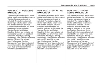 Chevrolet Corvette Owner Manual - 2012                                                      Black plate (45,1)




                                                                               Instruments and Controls               5-45

       PERF TRAC 1 – WET ACTIVE                PERF TRAC 2 – DRY ACTIVE                PERF TRAC 3 – SPORT
       HANDLING ON                             HANDLING ON                             ACTIVE HANDLING ON
       This message displays and a sound       This message displays and a sound       This message displays and a sound
       will be heard when this Performance     will be heard when this Performance     will be heard when this Performance
       Traction Management mode is             Traction Management mode is             Traction Management mode is
       selected. The instrument panel          selected. The instrument panel          selected. The instrument panel
       cluster light will also be on when      cluster light will also be on when      cluster light will also be on when
       this mode is selected. Launch           this mode is selected. Launch           this mode is selected. Launch
       Control is available when this mode     Control is available when this          Control is available when this
       is selected. In this mode the           mode is selected. In this mode the      mode is selected. In this mode
       Traction Control and Active             Traction Control and Active             the Traction Control and Active
       Handling System are available but       Handling System are available but       Handling System are available but
       intended for use on wet race track      intended for use on dry race track      intended for use on dry race track
       conditions. Adjust your driving         conditions. Adjust your driving         conditions. Adjust your driving
       accordingly. This system is available   accordingly. This system is available   accordingly. This system is available
       only on ZR1 and Z06 models.             only on ZR1 and Z06 models.             only on ZR1 and Z06 models.
       See “Performance Traction               See “Performance Traction               See “Performance Traction
       Management” and “Launch Control”        Management” and “Launch Control”        Management” and “Launch Control”
       under Competitive Driving Mode on       under Competitive Driving Mode on       under Competitive Driving Mode on
       page 9‑39 for more information          page 9‑39 for more information          page 9‑39 for more information
       about the use of this mode.             about the use of this mode.             about the use of this mode.
 