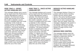 Chevrolet Corvette Owner Manual - 2012                                                   Black plate (46,1)




   5-46        Instruments and Controls

   PERF TRAC 4 – SPORT                   PERF TRAC 5 – RACE ACTIVE               SERVICE ACTIVE HANDLING
   ACTIVE HANDLING OFF                   HANDLING OFF                            SYSTEM
   This message displays and a sound     This message displays and a sound       This message displays if there is a
   will be heard when this Performance   will be heard when this Performance     problem with the Active Handling
   Traction Management mode is           Traction Management mode is             System and the vehicle needs
   selected. The instrument panel        selected. The instrument panel          service. The active handling system
   cluster light will also be on when    cluster light will also be on when      light on the instrument panel cluster
   this mode is selected. Launch         this mode is selected. Launch           also turns on and a sound will be
   Control is available when this mode   Control is available when this mode     heard. See your dealer. When this
   is selected. In this mode the         is selected. In this mode the           message is displayed, the system is
   Traction Control is available but     Traction Control is available but       not working. Adjust your driving
   intended for use on dry race track    intended for use on dry race track      accordingly. See Active Handling
   conditions. The Active Handling       conditions. The Active Handling         System on page 9‑38 for more
   System is disabled when this mode     System is disabled when this            information.
   is selected. This mode will require   mode is selected. This mode will
   more driver skill than modes 1-3.     require more driver skill than          SERVICE RIDE CONTROL
   Adjust your driving accordingly.      modes 1-4. Adjust your driving          This message displays when the
   This system is available only         accordingly. This system is available   Selective Ride Control system has
   on ZR1 and Z06 models.                only on ZR1 and Z06 models.             detected a malfunction and the
   See “Performance Traction             See “Performance Traction               system must be serviced.
   Management” and “Launch Control”      Management” and “Launch Control”        See your dealer. If a fault is
   under Competitive Driving Mode on     under Competitive Driving Mode on       present in the Selective Ride
   page 9‑39 for more information        page 9‑39 for more information          Control system which causes the
   about the use of this mode.           about the use of this mode.             shocks to be in their full soft
                                                                                 condition, the messages SERVICE
                                                                                 RIDE CONTROL, SHOCKS
 
