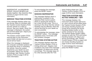 Chevrolet Corvette Owner Manual - 2012                                                        Black plate (47,1)




                                                                                Instruments and Controls                5-47

       INOPERATIVE, and MAXIMUM                 To acknowledge the message,              stops limiting wheel spin. See
       SPEED 129 km/h (80 MPH) will             press the RESET button.                  Traction Control System (TCS) on
       display together. See Selective Ride                                              page 9‑36 for more information.
       Control on page 9‑43 for more            SHOCKS INOPERATIVE
       information.                             This message displays when a             TRACTION SYSTEM AND
                                                malfunction is present in the            ACTIVE HANDLING – OFF
       SERVICE TRACTION SYSTEM                  Selective Ride Control system            This message displays, the
       If this message displays when you        which is causing the shocks to           instrument panel cluster light turns
       are driving, there is a problem with     be in their full soft mode. This is a    on, and a sound will be heard when
       the Traction Control System (TCS)        warning to the driver that the vehicle   the Traction Control System (TCS)
       and the vehicle is in need of            handling may be affected. Have the       and Active Handling System are
       service. See your dealer. When this      vehicle serviced by your dealer as       turned off by pressing the Active
       message is displayed, the system         soon as possible.                        Handling System button on the
       will not limit wheel spin. Adjust your   To acknowledge the message, press        center console for five seconds.
       driving accordingly.                     the RESET button . The message           The Antilock Brake System (ABS)
       The traction control system (TCS)        reappears every 10 minutes until         remains on with the TCS and Active
       warning light on the instrument          this condition changes.                  Handling System off. Adjust your
       panel cluster will also turn on and a                                             driving accordingly. See Traction
       sound will be heard.                     TRACTION SYSTEM ACTIVE                   Control System (TCS) on page 9‑36
                                                This message displays when the           and Active Handling System on
       When this message is displayed,                                                   page 9‑38 for more information.
       the computer controlled systems will     Traction Control System (TCS) is
       not assist the driver in controlling     limiting wheel spin. Slippery road       To acknowledge this message,
       the vehicle. Have the system             conditions may exist if this message     press the RESET button.
       repaired by your dealer as soon          is displayed, so adjust your driving
       as possible. Adjust your driving         accordingly. The message stays on
       accordingly. See Traction Control        for a few seconds after the TCS
       System (TCS) on page 9‑36 for
       more information.
 