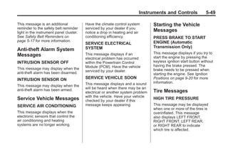 Chevrolet Corvette Owner Manual - 2012                                                       Black plate (49,1)




                                                                               Instruments and Controls                5-49

       This message is an additional            Have the climate control system        Starting the Vehicle
       reminder to the safety belt reminder     serviced by your dealer if you
       light in the instrument panel cluster.   notice a drop in heating and air
                                                                                       Messages
       See Safety Belt Reminders on             conditioning efficiency.               PRESS BRAKE TO START
       page 5‑17 for more information.                                                 ENGINE (Automatic
                                                SERVICE ELECTRICAL
                                                SYSTEM                                 Transmission Only)
       Anti-theft Alarm System
                                                This message displays if an            This message displays if you try to
       Messages                                                                        start the engine by pressing the
                                                electrical problem has occurred
       INTRUSION SENSOR OFF                     within the Powertrain Control          keyless ignition start button without
                                                Module (PCM). Have the vehicle         having the brake pressed. The
       This message may display when the                                               brake needs to be pressed when
       anti-theft alarm has been disarmed.      serviced by your dealer.
                                                                                       starting the engine. See Ignition
       INTRUSION SENSOR ON                      SERVICE VEHICLE SOON                   Positions on page 9‑20 for more
                                                This message displays and a sound      information.
       This message may display when the
       anti-theft alarm has been armed.         will be heard when there may be an
                                                electrical or another system problem   Tire Messages
                                                with the vehicle. Have your vehicle
       Service Vehicle Messages                 checked by your dealer if this
                                                                                       HIGH TIRE PRESSURE
       SERVICE AIR CONDITIONING                 message keeps appearing.               This message may be displayed
                                                                                       when one or more of the tires is
       This message displays when the                                                  overinflated. This message
       electronic sensors that control the                                             also displays LEFT FRONT,
       air conditioning and heating                                                    RIGHT FRONT, LEFT REAR,
       systems are no longer working.                                                  or RIGHT REAR to indicate
                                                                                       which tire is affected.
 