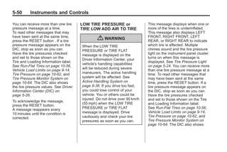 Chevrolet Corvette Owner Manual - 2012                                                 Black plate (50,1)




   5-50        Instruments and Controls

   You can receive more than one tire     LOW TIRE PRESSURE or                 This message displays when one or
   pressure message at a time.            TIRE LOW ADD AIR TO TIRE             more of the tires is underinflated.
   To read other messages that may                                             This message also displays LEFT
   have been sent at the same time,                                            FRONT, RIGHT FRONT, LEFT
   press the RESET button . If a tire
                                                  { WARNING                    REAR, or RIGHT REAR to indicate
   pressure message appears on the        When the LOW TIRE                    which tire is affected. Multiple
   DIC, stop as soon as you can.          PRESSURE or TIRE FLAT                chimes sound and the tire pressure
   Have the tire pressures checked        message is displayed on the          light on the instrument panel cluster
   and set to those shown on the                                               turns on when this message is
                                          Driver Information Center, your
   Tire and Loading Information label.                                         displayed. See Tire Pressure Light
                                          vehicle's handling capabilities
   See Run-Flat Tires on page 10‑56,                                           on page 5‑24. You can receive more
                                          will be reduced during severe
   Vehicle Load Limits on page 9‑14,                                           than one tire pressure message at a
   Tire Pressure on page 10‑62, and       maneuvers. The active handling       time. To read other messages that
   Tire Pressure Monitor System on        system will be affected. See         may have been sent at the same
   page 10‑64. The DIC also shows         Active Handling System on            time, press the RESET button. If a
   the tire pressure values. See Driver   page 9‑38. If you drive too fast,    tire pressure message appears on
   Information Center (DIC) on            you could lose control of your       the DIC, stop as soon as you can.
   page 5‑26.                             vehicle. You or others could be      Have the tire pressures checked
                                          injured. Do not drive over 90 km/h   and set to those shown on the Tire
   To acknowledge the message,
                                          (55 mph) when the LOW TIRE           and Loading Information label.
   press the RESET button.
   A message reappears every              PRESSURE or TIRE FLAT                See Run-Flat Tires on page 10‑56,
   10 minutes until the condition is      message is displayed. Drive          Vehicle Load Limits on page 9‑14,
   corrected.                             cautiously and check your tire       Tire Pressure on page 10‑62, and
                                          pressures as soon as you can.        Tire Pressure Monitor System on
                                                                               page 10‑64. The DIC also shows
 