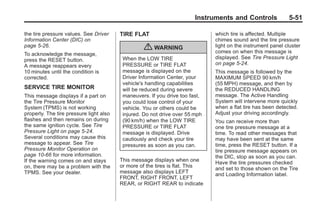 Chevrolet Corvette Owner Manual - 2012                                                     Black plate (51,1)




                                                                               Instruments and Controls              5-51

       the tire pressure values. See Driver     TIRE FLAT                            which tire is affected. Multiple
       Information Center (DIC) on                                                   chimes sound and the tire pressure
       page 5‑26.                                        { WARNING                   light on the instrument panel cluster
                                                                                     comes on when this message is
       To acknowledge the message,
       press the RESET button.                   When the LOW TIRE                   displayed. See Tire Pressure Light
       A message reappears every                 PRESSURE or TIRE FLAT               on page 5‑24.
       10 minutes until the condition is         message is displayed on the         This message is followed by the
       corrected.                                Driver Information Center, your     MAXIMUM SPEED 90 km/h
                                                 vehicle's handling capabilities     (55 MPH) message, and then by
       SERVICE TIRE MONITOR                      will be reduced during severe       the REDUCED HANDLING
       This message displays if a part on        maneuvers. If you drive too fast,   message. The Active Handling
       the Tire Pressure Monitor                 you could lose control of your      System will intervene more quickly
       System (TPMS) is not working              vehicle. You or others could be     when a flat tire has been detected.
       properly. The tire pressure light also    injured. Do not drive over 55 mph   Adjust your driving accordingly.
       flashes and then remains on during        (90 km/h) when the LOW TIRE         You can receive more than
       the same ignition cycle. See Tire         PRESSURE or TIRE FLAT               one tire pressure message at a
       Pressure Light on page 5‑24.              message is displayed. Drive         time. To read other messages that
       Several conditions may cause this         cautiously and check your tire      may have been sent at the same
       message to appear. See Tire               pressures as soon as you can.       time, press the RESET button. If a
       Pressure Monitor Operation on                                                 tire pressure message appears on
       page 10‑66 for more information.                                              the DIC, stop as soon as you can.
       If the warning comes on and stays        This message displays when one
                                                                                     Have the tire pressures checked
       on, there may be a problem with the      or more of the tires is flat. This
                                                                                     and set to those shown on the Tire
       TPMS. See your dealer.                   message also displays LEFT
                                                                                     and Loading Information label.
                                                FRONT, RIGHT FRONT, LEFT
                                                REAR, or RIGHT REAR to indicate
 