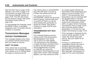 Chevrolet Corvette Owner Manual - 2012                                                       Black plate (52,1)




   5-52        Instruments and Controls

   See Run-Flat Tires on page 10‑56,        The vehicle will be in ACCESSORY.        at a slower speed. Monitor the
   Vehicle Load Limits on page 9‑14,        Once the shift lever is moved to         transmission fluid temperature and
   Tire Pressure on page 10‑62, and         P (Park), the vehicle will turn off.     allow it to cool to at least 110°C
   Tire Pressure Monitor System on          The vehicle will remain in               (230°F). The transmission fluid
   page 10‑64. The DIC also shows           ACCESSORY, without the 20 minute         temperature can be monitored with
   the tire pressure values. See Driver     time-out period, until the shift lever   the gauges button on the DIC.
   Information Center (DIC) on              is moved to P (Park) or until the        See “DIC Operation and Displays”
   page 5‑26.                               driver presses the pushbutton to         under Driver Information Center
   To acknowledge the message, press        restart the vehicle. See Ignition        (DIC) on page 5‑26 and Automatic
   the RESET button. A message              Positions on page 9‑20 for more          Transmission Fluid on page 10‑20.
   reappears every 10 minutes until the     information.                             Also check the engine coolant
   condition is corrected.                                                           temperature. If it is also hot, see
                                            TRANSMISSION HOT IDLE                    Engine Overheating on page 10‑30.
   Transmission Messages                    ENGINE                                   If this message is displayed during
                                            This message displays and four           normal vehicle operation on flat
   SERVICE TRANSMISSION                     chimes sound if the transmission         roads, the vehicle may need
   This message displays when there         fluid temperature rises above            service. See your dealer for an
   is a problem with the transmission.      132°C (270°F) or rises rapidly.          inspection.
   See your dealer for service.             The transmission may shift gears         If driving in a performance or
                                            or apply the torque converter clutch     competitive manner, the use of
   SHIFT TO PARK                            to reduce the fluid temperature.         (S) Sport Automatic Mode or
   If the vehicle has an automatic          Driving aggressively or driving          (S) Sport Manual Paddle Shift
   transmission, this message displays      on long hills can cause the              gear selection is recommended.
   if the vehicle is not in P (Park) when   transmission fluid temperature to be     See Automatic Transmission on
   the engine is being turned off.          higher than normal. If this message      page 9‑27 for more information.
                                            appears, you may continue to drive
 