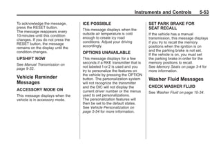 Chevrolet Corvette Owner Manual - 2012                                                Black plate (53,1)




                                                                         Instruments and Controls              5-53

       To acknowledge the message,        ICE POSSIBLE                           SET PARK BRAKE FOR
       press the RESET button.                                                   SEAT RECALL
                                          This message displays when the
       The message reappears every
                                          outside air temperature is cold        If the vehicle has a manual
       10 minutes until this condition
                                          enough to create icy road              transmission, this message displays
       changes. If you do not press the
                                          conditions. Adjust your driving        if you try to recall the memory
       RESET button, the message
                                          accordingly.                           positions when the ignition is on
       remains on the display until the
       condition changes.                                                        and the parking brake is not set.
                                          OPTIONS UNAVAILABLE                    If the vehicle is on, you must set
       UPSHIFT NOW                        This message displays for a few        the parking brake in order for the
                                          seconds if a RKE transmitter that is   memory positions to recall.
       See Manual Transmission on
                                          not labeled 1 or 2 is used and you     See Memory Seats on page 3‑4 for
       page 9‑32.
                                          try to personalize the features on     more information.
                                          the vehicle by pressing the OPTION
       Vehicle Reminder                   button. The personalization system     Washer Fluid Messages
       Messages                           will not recognize the transmitter
                                          and the DIC will not display the       CHECK WASHER FLUID
       ACCESSORY MODE ON                  current driver number or the menus     See Washer Fluid on page 10‑34.
       This message displays when the     used to set personalizations.
       vehicle is in accessory mode.      The personalization features will
                                          then be set to the default states.
                                          See Vehicle Personalization on
                                          page 5‑54 for more information.
 