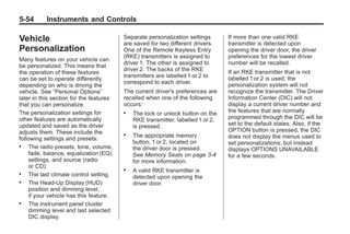Chevrolet Corvette Owner Manual - 2012                                                       Black plate (54,1)




   5-54        Instruments and Controls

   Vehicle                                  Separate personalization settings
                                            are saved for two different drivers.
                                                                                    If more than one valid RKE
                                                                                    transmitter is detected upon
   Personalization                          One of the Remote Keyless Entry         opening the driver door, the driver
                                            (RKE) transmitters is assigned to       preferences for the lowest driver
   Many features on your vehicle can
                                            driver 1. The other is assigned to      number will be recalled.
   be personalized. This means that
                                            driver 2. The backs of the RKE          If an RKE transmitter that is not
   the operation of these features
                                            transmitters are labelled 1 or 2 to     labelled 1 or 2 is used, the
   can be set to operate differently
                                            correspond to each driver.              personalization system will not
   depending on who is driving the
   vehicle. See “Personal Options”          The current driver's preferences are    recognize the transmitter. The Driver
   later in this section for the features   recalled when one of the following      Information Center (DIC) will not
   that you can personalize.                occurs:                                 display a current driver number and
   The personalization settings for         .   The lock or unlock button on the    the features that are normally
   other features are automatically             RKE transmitter, labelled 1 or 2,   programmed through the DIC will be
   updated and saved as the driver              is pressed.                         set to the default states. Also, if the
   adjusts them. These include the                                                  OPTION button is pressed, the DIC
                                            .   The appropriate memory              does not display the menus used to
   following settings and presets:
                                                button, 1 or 2, located on          set personalizations, but instead
   .    The radio presets, tone, volume,        the driver door is pressed.         displays OPTIONS UNAVAILABLE
        fade, balance, equalization (EQ)        See Memory Seats on page 3‑4        for a few seconds.
        settings, and source (radio             for more information.
        or CD).                             .   A valid RKE transmitter is
   .    The last climate control setting.       detected upon opening the
   .    The Head-Up Display (HUD)               driver door.
        position and dimming level,
        if your vehicle has this feature.
   .    The instrument panel cluster
        dimming level and last selected
        DIC display.
 