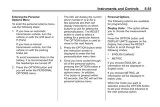 Chevrolet Corvette Owner Manual - 2012                                                      Black plate (55,1)




                                                                               Instruments and Controls                  5-55

       Entering the Personal                      The DIC will display the current    Personal Options
       Options Menu                               driver number (1 or 2) for a        The following options are available
       To enter the personal options menu,        few seconds and then will           for programming:
       use the following steps:                   display instructions on which
                                                  buttons to use for setting the      Display Units: This option allows
       1. If you have an automatic                personalizations. The RESET         you to choose the measurement
          transmission vehicle, turn the          button is used to select a          units.
          vehicle on with the shift lever in      setting for a particular feature.   Press the OPTION button until
          P (Park).                               The OPTION button is used to        DISPLAY UNITS appears on the
           If you have a manual                   move to the next feature.           display, then press the RESET
           transmission vehicle, turn the      3. Press the OPTION button while       button to scroll through the
           vehicle on with the parking            the instruction screen is           following modes:
           brake set.                             displayed to enter the first        .   ENGLISH (default)
           To avoid excessive drain on the        personalization menu item.
                                                                                      .   METRIC
           battery, it is recommended that     4. Once you have cycled through
           the headlamps are turned off.          all of the personal options,        If you choose ENGLISH, all
                                                  pressing the OPTION button a        information will be displayed in
       2. Press the OPTION button and                                                 English units.
          you will enter the PERSONAL             final time exits the personal
          OPTIONS menu.                           options menu. In addition,          If you choose METRIC, all
                                                  if no button is pressed within      information will be displayed in
                                                  45 seconds, the DIC will exit the   metric units.
                                                  personal options menu.
                                                                                      When the mode you want is
                                                                                      selected, press the OPTION button
                                                                                      to set your choice and advance to
                                                                                      the next personal option.
 