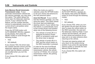 Chevrolet Corvette Owner Manual - 2012                                                      Black plate (56,1)




   5-56        Instruments and Controls

   Auto Memory Recall (Automatic          When the mode you want is               Press the OPTION button until
   Transmission only): If your            selected, press the OPTION button       AUTO EXIT RECALL appears on
   automatic transmission vehicle has     to set your choice and advance to       the display, then press the RESET
   the memory package, you may have       the next personal option.               button to scroll through the following
   this option. This option allows the    Auto Exit Recall: If your vehicle       modes:
   driver seat, the telescopic steering   has the memory package, you may         .   YES
   column, if your vehicle has this       have this option. This option allows
   feature, and the outside rearview                                              .   NO (default)
                                          the driver seat and telescopic
   mirrors to automatically move to the   steering column, if your vehicle has    If you choose YES, when you turn
   current driver's set position when     this feature, to automatically move     the ignition off and open the driver
   the engine starts.                     to the current driver's exit position   door or press the unlock button on
   Press the OPTION button until          when one of the following occurs:       the RKE transmitter, the seat and
   AUTO MEMORY RECALL appears                                                     the telescopic steering wheel, if your
                                          .   The vehicle is turned off or in     vehicle has this feature, will return
   on the display, then press the             Retained Accessory Power
   RESET button to scroll through the                                             to their stored exit positions for an
                                              (RAP) or accessory mode and         easy exit or an easy entrance when
   following modes:                           the driver door is opened.          returning to the vehicle.
   .   YES                                .   The vehicle is turned off or in     The seat and steering wheel will
   .   NO (default)                           RAP and the unlock button on        only return to the stored driving
   If you choose YES, the driver seat,        the RKE transmitter is pressed.     position if you press the appropriate
   the outside rearview mirrors and the   In order for the Auto Exit Recall       memory button or activate the Auto
   telescopic steering column, if your    feature to work on an automatic         Memory Recall feature.
   vehicle has this feature, positions    transmission vehicle, the vehicle       If you choose NO, this option will
   are recalled when you turn the         must be in P (Park). On a manual        turn off.
   ignition on.                           transmission vehicle, the parking
   If you choose NO, this option will     brake must be set.
   turn off.
 