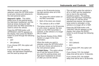 Chevrolet Corvette Owner Manual - 2012                                                         Black plate (57,1)




                                                                                    Instruments and Controls             5-57

       When the mode you want is                come on for 20 seconds during            This will occur when the vehicle is
       selected, press the OPTION button        low light periods when all of the        off or in RAP and the headlamps
       to set your choice and advance to        following occur:                         are on due to the automatic
       the next personal option.                .   You press the unlock button on       headlamp system. The parking
       Approach Lights: This option                 the RKE transmitter.                 lamps and high-beam headlamps
       briefly turns on the parking lamps,                                               will remain on until the driver
                                                .   Both of the doors are closed.        selected time expires, the exterior
       the high-beam headlamps, and the
       back-up lamps during low light           .   The vehicle is off or in RAP.        lamp control is activated, or the
       periods when the RKE transmitter is                                               vehicle is no longer off or in RAP.
                                                The lamps remain on for 20 seconds
       used to unlock the vehicle.              or until a door is opened, the lock      Press the OPTION button until
       Press the OPTION button until            button on the RKE transmitter is         TWILIGHT DELAY appears on the
       APPROACH LIGHTS appears on               pressed, or the vehicle is no longer     display, then press the RESET
       the display, then press the RESET        off or in RAP.                           button to scroll through the following
       button to scroll through the following                                            modes:
                                                See Remote Keyless Entry (RKE)
       modes:                                   System on page 2‑3 for more
                                                                                         .   OFF
       .   OFF                                  information.                             .   15 S
       .   ON (default)                         When the mode you want is                .   30 S (default)
                                                selected, press the OPTION button
       If you choose OFF, this option will      to set your choice and advance to
                                                                                         .   90 S
       turn off.                                the next personal option.                If you choose OFF, this option will
       If you choose ON, the parking            Twilight Delay: This option allows       turn off.
       lamps, the high-beam headlamps,          you to set the amount of time            If you choose 15 S, the twilight
       and the back-up lamps will               you want the parking lamps and           delay time will be set to 15 seconds.
                                                high-beam headlamps to remain            If you choose 30 S, the twilight
                                                on after you exit the vehicle.           delay time will be set to 30 seconds.
 