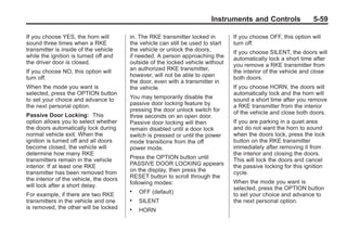 Chevrolet Corvette Owner Manual - 2012                                                         Black plate (59,1)




                                                                                Instruments and Controls                 5-59

       If you choose YES, the horn will         in. The RKE transmitter locked in        If you choose OFF, this option will
       sound three times when a RKE             the vehicle can still be used to start   turn off.
       transmitter is inside of the vehicle     the vehicle or unlock the doors,         If you choose SILENT, the doors will
       while the ignition is turned off and     if needed. A person approaching the      automatically lock a short time after
       the driver door is closed.               outside of the locked vehicle without    you remove a RKE transmitter from
       If you choose NO, this option will       an authorized RKE transmitter,           the interior of the vehicle and close
       turn off.                                however, will not be able to open        both doors.
                                                the door, even with a transmitter in
       When the mode you want is                the vehicle.                             If you choose HORN, the doors will
       selected, press the OPTION button                                                 automatically lock and the horn will
       to set your choice and advance to        You may temporarily disable the          sound a short time after you remove
       the next personal option.                passive door locking feature by          a RKE transmitter from the interior
                                                pressing the door unlock switch for      of the vehicle and close both doors.
       Passive Door Locking: This               three seconds on an open door.
       option allows you to select whether      Passive door locking will then           If you are parking in a quiet area
       the doors automatically lock during      remain disabled until a door lock        and do not want the horn to sound
       normal vehicle exit. When the            switch is pressed or until the power     when the doors lock, press the lock
       ignition is turned off and all doors     mode transitions from the off            button on the RKE transmitter
       become closed, the vehicle will          power mode.                              immediately after removing it from
       determine how many RKE                                                            the interior and closing the doors.
       transmitters remain in the vehicle       Press the OPTION button until            This will lock the doors and cancel
       interior. If at least one RKE            PASSIVE DOOR LOCKING appears             the passive locking for this ignition
       transmitter has been removed from        on the display, then press the           cycle.
       the interior of the vehicle, the doors   RESET button to scroll through the
                                                following modes:                         When the mode you want is
       will lock after a short delay.                                                    selected, press the OPTION button
       For example, if there are two RKE
                                                .   OFF (default)                        to set your choice and advance to
       transmitters in the vehicle and one      .   SILENT                               the next personal option.
       is removed, the other will be locked     .   HORN
 