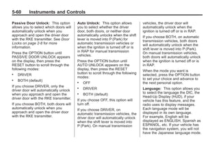 Chevrolet Corvette Owner Manual - 2012                                                       Black plate (60,1)




   5-60        Instruments and Controls

   Passive Door Unlock: This option        Auto Unlock: This option allows          vehicles, the driver door will
   allows you to select which doors will   you to select whether the driver         automatically unlock when the
   automatically unlock when you           door, both doors, or neither door        ignition is turned off or is in RAP.
   approach and open the driver door       automatically unlocks when the shift     If you choose BOTH, on automatic
   with the RKE transmitter. See Door      lever is moved into P (Park) for         transmission vehicles, both doors
   Locks on page 2‑8 for more              automatic transmission vehicles or       will automatically unlock when the
   information.                            when the ignition is turned off or is    shift lever is moved into P (Park).
   Press the OPTION button until           in RAP for manual transmission           On manual transmission vehicles,
   PASSIVE DOOR UNLOCK appears             vehicles.                                both doors will automatically unlock
   on the display, then press the          Press the OPTION button until            when the ignition is turned off or is
   RESET button to scroll through the      AUTO UNLOCK appears on the               in RAP.
   following modes:                        display, then press the RESET            When the mode you want is
   .   DRIVER                              button to scroll through the following   selected, press the OPTION button
                                           modes:                                   to set your choice and advance to
   .   BOTH (default)                      .   OFF                                  the next personal option.
   If you choose DRIVER, only the          .
   driver door will automatically unlock       DRIVER                               Language: This option allows you
   when you approach and open the          .   BOTH (default)                       to select the language the DIC, the
   driver door with the RKE transmitter.                                            Head-Up Display (HUD), if your
                                           If you choose OFF, this option will      vehicle has this feature, and the
   If you choose BOTH, both doors will     turn off.                                radio uses to display messages.
   automatically unlock when you           If you choose DRIVER, on                 Each language mode will be
   approach and open the driver door       automatic transmission vehicles, the     displayed in its own language.
   with the RKE transmitter.               driver door will automatically unlock    For example, English will be
                                           when the shift lever is moved into       displayed as ENGLISH, Spanish as
                                           P (Park). On manual transmission         ESPANOL, etc. If your vehicle has
                                                                                    the navigation system, you will not
                                                                                    have the Japanese language mode.
 