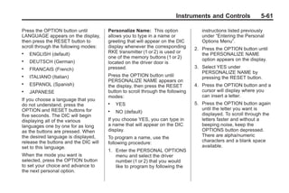 Chevrolet Corvette Owner Manual - 2012                                                      Black plate (61,1)




                                                                               Instruments and Controls               5-61

       Press the OPTION button until          Personalize Name: This option               instructions listed previously
       LANGUAGE appears on the display,       allows you to type in a name or             under “Entering the Personal
       then press the RESET button to         greeting that will appear on the DIC        Options Menu”.
       scroll through the following modes:    display whenever the corresponding       2. Press the OPTION button until
       .   ENGLISH (default)                  RKE transmitter (1 or 2) is used or         the PERSONALIZE NAME
                                              one of the memory buttons (1 or 2)          option appears on the display.
       .   DEUTSCH (German)                   located on the driver door is
       .   FRANCAIS (French)                  pressed.                                 3. Select YES under
                                                                                          PERSONALIZE NAME by
       .   ITALIANO (Italian)                 Press the OPTION button until               pressing the RESET button.
                                              PERSONALIZE NAME appears on
       .   ESPANOL (Spanish)                  the display, then press the RESET        4. Press the OPTION button and a
       .   JAPANESE                           button to scroll through the following      cursor will display where you
                                              modes:                                      can insert a letter.
       If you choose a language that you
       do not understand, press the           .   YES                                  5. Press the OPTION button again
       OPTION and RESET buttons for                                                       until the letter you want is
                                              .   NO (default)                            displayed. To scroll through the
       five seconds. The DIC will begin
       displaying all of the various          If you choose YES, you can type in          letters faster and without a
       languages one by one for as long       a name that will appear on the DIC          beeping noise, keep the
       as the buttons are pressed. When       display.                                    OPTIONS button depressed.
       the desired language is displayed,     To program a name, use the                  There are alpha/numeric
       release the buttons and the DIC will   following procedure:                        characters and a blank space
       set to this language.                                                              available.
                                              1. Enter the PERSONAL OPTIONS
       When the mode you want is                 menu and select the driver
       selected, press the OPTION button         number (1 or 2) that you would
       to set your choice and advance to         like to program by following the
       the next personal option.
 