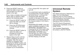 Chevrolet Corvette Owner Manual - 2012                                                      Black plate (62,1)




   5-62        Instruments and Controls

   6. Press the RESET button to             If you choose NO, this option will      Universal Remote
      select the letter of your choice      turn off.
      and proceed on to the next            If a customized name or greeting is
                                                                                    System
      space to the right.                   not programmed, the DIC display         See Radio Frequency Statement on
       If you make a mistake and would      will show Driver 1 or Driver 2 to       page 13‑21 for information
       like to clear or replace a letter,   correspond with either the              regarding Part 15 of the Federal
       perform the following steps:         number on the back of the RKE           Communications Commission (FCC)
       6.1. Press the RESET button to       transmitter (1 or 2) being used or to   rules and Industry Canada
            reach the letter you would      the memory button (1 or 2) that is      Standards RSS-210/220/310.
            like to change.                 pressed.
                                                                                    The FCC Grant of Equipment
       6.2. Press the OPTION button         PERSONALIZE NAME is the last            Authorization Certificate number is
            to scroll through the letter    option available to program in the      KOBFTE05A.
            choices.                        PERSONAL OPTIONS menu.
                                                                                    The Canadian Registration
                                            Pressing the OPTION button after
       6.3. Press the RESET button to                                               ID number is 3521A-FTE05A.
                                            this setting will exit you from the
            select the letter and           PERSONAL OPTIONS menu.
            proceed on to the next          The last item you were in prior to
            space to the right.             entering PERSONAL OPTIONS
   7. Repeat Steps 5 and 6 until the        will then display on the DIC.
      name or greeting you want is
      complete. After the name or
      greeting is complete, keep
      pressing the RESET button until
      the display turns blank and exits
      out of this option. You can
      program up to 20 characters.
 