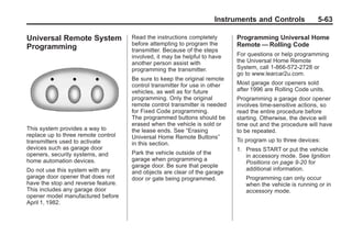 Chevrolet Corvette Owner Manual - 2012                                                  Black plate (63,1)




                                                                            Instruments and Controls              5-63

       Universal Remote System              Read the instructions completely       Programming Universal Home
                                            before attempting to program the       Remote — Rolling Code
       Programming                          transmitter. Because of the steps
                                            involved, it may be helpful to have    For questions or help programming
                                            another person assist with             the Universal Home Remote
                                            programming the transmitter.           System, call 1-866-572-2728 or
                                                                                   go to www.learcar2u.com.
                                            Be sure to keep the original remote
                                            control transmitter for use in other   Most garage door openers sold
                                            vehicles, as well as for future        after 1996 are Rolling Code units.
                                            programming. Only the original         Programming a garage door opener
                                            remote control transmitter is needed   involves time-sensitive actions, so
                                            for Fixed Code programming.            read the entire procedure before
                                            The programmed buttons should be       starting. Otherwise, the device will
                                            erased when the vehicle is sold or     time out and the procedure will have
       This system provides a way to        the lease ends. See “Erasing           to be repeated.
       replace up to three remote control   Universal Home Remote Buttons”
       transmitters used to activate                                               To program up to three devices:
                                            in this section.
       devices such as garage door                                                 1. Press START or put the vehicle
       openers, security systems, and       Park the vehicle outside of the
                                                                                      in accessory mode. See Ignition
       home automation devices.             garage when programming a
                                                                                      Positions on page 9‑20 for
                                            garage door. Be sure that people
       Do not use this system with any                                                additional information.
                                            and objects are clear of the garage
       garage door opener that does not     door or gate being programmed.            Programming can only occur
       have the stop and reverse feature.                                             when the vehicle is running or in
       This includes any garage door                                                  accessory mode.
       opener model manufactured before
       April 1, 1982.
 