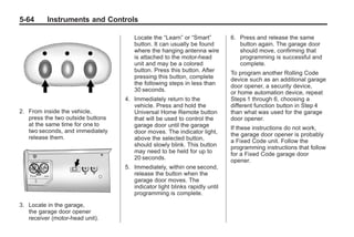 Chevrolet Corvette Owner Manual - 2012                                                     Black plate (64,1)




   5-64        Instruments and Controls

                                            Locate the “Learn” or “Smart”          6. Press and release the same
                                            button. It can usually be found           button again. The garage door
                                            where the hanging antenna wire            should move, confirming that
                                            is attached to the motor-head             programming is successful and
                                            unit and may be a colored                 complete.
                                            button. Press this button. After       To program another Rolling Code
                                            pressing this button, complete         device such as an additional garage
                                            the following steps in less than       door opener, a security device,
                                            30 seconds.                            or home automation device, repeat
                                         4. Immediately return to the              Steps 1 through 6, choosing a
                                            vehicle. Press and hold the            different function button in Step 4
   2. From inside the vehicle,              Universal Home Remote button           than what was used for the garage
      press the two outside buttons         that will be used to control the       door opener.
      at the same time for one to           garage door until the garage           If these instructions do not work,
      two seconds, and immediately          door moves. The indicator light,       the garage door opener is probably
      release them.                         above the selected button,             a Fixed Code unit. Follow the
                                            should slowly blink. This button       programming instructions that follow
                                            may need to be held for up to          for a Fixed Code garage door
                                            20 seconds.                            opener.
                                         5. Immediately, within one second,
                                            release the button when the
                                            garage door moves. The
                                            indicator light blinks rapidly until
                                            programming is complete.

   3. Locate in the garage,
      the garage door opener
      receiver (motor-head unit).
 