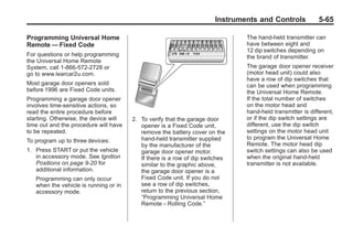 Chevrolet Corvette Owner Manual - 2012                                                   Black plate (65,1)




                                                                               Instruments and Controls             5-65

       Programming Universal Home                                                      The hand-held transmitter can
       Remote — Fixed Code                                                             have between eight and
                                                                                       12 dip switches depending on
       For questions or help programming                                               the brand of transmitter.
       the Universal Home Remote
       System, call 1-866-572-2728 or                                                  The garage door opener receiver
       go to www.learcar2u.com.                                                        (motor head unit) could also
                                                                                       have a row of dip switches that
       Most garage door openers sold                                                   can be used when programming
       before 1996 are Fixed Code units.                                               the Universal Home Remote.
       Programming a garage door opener                                                If the total number of switches
       involves time-sensitive actions, so                                             on the motor head and
       read the entire procedure before                                                hand-held transmitter is different,
       starting. Otherwise, the device will    2. To verify that the garage door       or if the dip switch settings are
       time out and the procedure will have       opener is a Fixed Code unit,         different, use the dip switch
       to be repeated.                            remove the battery cover on the      settings on the motor head unit
                                                  hand-held transmitter supplied       to program the Universal Home
       To program up to three devices:
                                                  by the manufacturer of the           Remote. The motor head dip
       1. Press START or put the vehicle          garage door opener motor.            switch settings can also be used
          in accessory mode. See Ignition         If there is a row of dip switches    when the original hand-held
          Positions on page 9‑20 for              similar to the graphic above,        transmitter is not available.
          additional information.                 the garage door opener is a
           Programming can only occur             Fixed Code unit. If you do not
           when the vehicle is running or in      see a row of dip switches,
           accessory mode.                        return to the previous section,
                                                  “Programming Universal Home
                                                  Remote – Rolling Code.”
 
