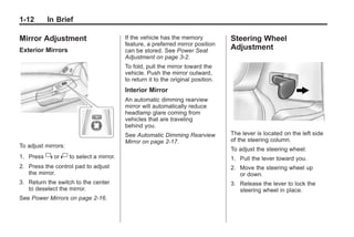 Chevrolet Corvette Owner Manual - 2012                                                        Black plate (12,1)




   1-12        In Brief

   Mirror Adjustment                        If the vehicle has the memory            Steering Wheel
                                            feature, a preferred mirror position
   Exterior Mirrors                         can be stored. See Power Seat
                                                                                     Adjustment
                                            Adjustment on page 3‑2.
                                            To fold, pull the mirror toward the
                                            vehicle. Push the mirror outward,
                                            to return it to the original position.
                                            Interior Mirror
                                            An automatic dimming rearview
                                            mirror will automatically reduce
                                            headlamp glare coming from
                                            vehicles that are traveling
                                            behind you.
                                            See Automatic Dimming Rearview           The lever is located on the left side
                                            Mirror on page 2‑17.                     of the steering column.
   To adjust mirrors:
                                                                                     To adjust the steering wheel:
   1. Press    } or | to select a mirror.                                            1. Pull the lever toward you.
   2. Press the control pad to adjust                                                2. Move the steering wheel up
      the mirror.                                                                       or down.
   3. Return the switch to the center                                                3. Release the lever to lock the
      to deselect the mirror.                                                           steering wheel in place.
   See Power Mirrors on page 2‑16.
 