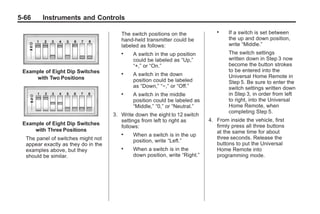 Chevrolet Corvette Owner Manual - 2012                                                    Black plate (66,1)




   5-66        Instruments and Controls

                                             The switch positions on the
                                                                                     .    If a switch is set between
                                             hand-held transmitter could be               the up and down position,
                                             labeled as follows:                          write “Middle.”
                                             .    A switch in the up position             The switch settings
                                                  could be labeled as “Up,”               written down in Step 3 now
                                                  “+,” or “On.”                           become the button strokes
      Example of Eight Dip Switches                                                       to be entered into the
                                             .    A switch in the down                    Universal Home Remote in
          with Two Positions                      position could be labeled               Step 5. Be sure to enter the
                                                  as “Down,” “−,” or “Off.”               switch settings written down
                                             .    A switch in the middle                  in Step 3, in order from left
                                                  position could be labeled as            to right, into the Universal
                                                  “Middle,” “0,” or “Neutral.”            Home Remote, when
                                                                                          completing Step 5.
                                          3. Write down the eight to 12 switch
                                             settings from left to right as       4. From inside the vehicle, first
      Example of Eight Dip Switches                                                  firmly press all three buttons
                                             follows:
          with Three Positions                                                       at the same time for about
                                             .    When a switch is in the up
       The panel of switches might not                                               three seconds. Release the
                                                  position, write “Left.”
       appear exactly as they do in the                                              buttons to put the Universal
       examples above, but they              .    When a switch is in the            Home Remote into
       should be similar.                         down position, write “Right.”      programming mode.
 