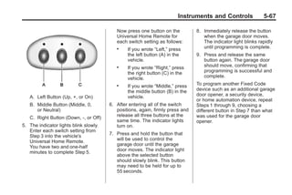 Chevrolet Corvette Owner Manual - 2012                                                       Black plate (67,1)




                                                                               Instruments and Controls                5-67

                                                  Now press one button on the          8. Immediately release the button
                                                  Universal Home Remote for               when the garage door moves.
                                                  each switch setting as follows:         The indicator light blinks rapidly
                                                  .    If you wrote “Left,” press         until programming is complete.
                                                       the left button (A) in the      9. Press and release the same
                                                       vehicle.                           button again. The garage door
                                                  .    If you wrote “Right,” press        should move, confirming that
                                                       the right button (C) in the        programming is successful and
                                                       vehicle.                           complete.
                                                  .    If you wrote “Middle,” press    To program another Fixed Code
                                                       the middle button (B) in the    device such as an additional garage
                                                       vehicle.                        door opener, a security device,
           A. Left Button (Up, +, or On)
                                                                                       or home automation device, repeat
           B. Middle Button (Middle, 0,        6. After entering all of the switch     Steps 1 through 9, choosing a
              or Neutral)                         positions, again, firmly press and   different button in Step 7 than what
                                                  release all three buttons at the     was used for the garage door
           C. Right Button (Down, -, or Off)
                                                  same time. The indicator lights      opener.
       5. The indicator lights blink slowly.      turn on.
          Enter each switch setting from
                                               7. Press and hold the button that
          Step 3 into the vehicle's
                                                  will be used to control the
          Universal Home Remote.
                                                  garage door until the garage
          You have two and one-half
                                                  door moves. The indicator light
          minutes to complete Step 5.
                                                  above the selected button
                                                  should slowly blink. This button
                                                  may need to be held for up to
                                                  55 seconds.
 