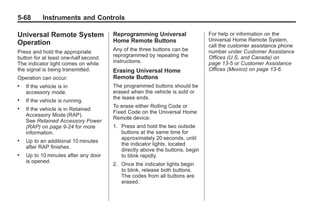 Chevrolet Corvette Owner Manual - 2012                                                   Black plate (68,1)




   5-68        Instruments and Controls

   Universal Remote System                Reprogramming Universal                For help or information on the
                                          Home Remote Buttons                    Universal Home Remote System,
   Operation                                                                     call the customer assistance phone
   Press and hold the appropriate         Any of the three buttons can be        number under Customer Assistance
   button for at least one-half second.   reprogrammed by repeating the          Offices (U.S. and Canada) on
   The indicator light comes on while     instructions.                          page 13‑5 or Customer Assistance
   the signal is being transmitted.       Erasing Universal Home                 Offices (Mexico) on page 13‑6.
   Operation can occur:                   Remote Buttons
   .   If the vehicle is in               The programmed buttons should be
       accessory mode.                    erased when the vehicle is sold or
                                          the lease ends.
   .   If the vehicle is running.
                                          To erase either Rolling Code or
   .   If the vehicle is in Retained
                                          Fixed Code on the Universal Home
       Accessory Mode (RAP).
                                          Remote device:
       See Retained Accessory Power
       (RAP) on page 9‑24 for more        1. Press and hold the two outside
       information.                          buttons at the same time for
                                             approximately 20 seconds, until
   .   Up to an additional 10 minutes
                                             the indicator lights, located
       after RAP finishes.
                                             directly above the buttons, begin
   .   Up to 10 minutes after any door       to blink rapidly.
       is opened.
                                          2. Once the indicator lights begin
                                             to blink, release both buttons.
                                             The codes from all buttons are
                                             erased.
 