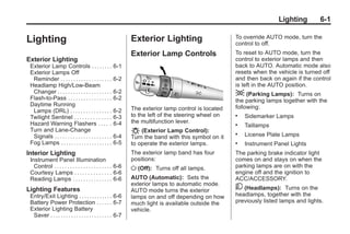 Chevrolet Corvette Owner Manual - 2012                                                                            Black plate (1,1)




                                                                                                                              Lighting       6-1

       Lighting                                                      Exterior Lighting                      To override AUTO mode, turn the
                                                                                                            control to off.
                                                                     Exterior Lamp Controls                 To reset to AUTO mode, turn the
       Exterior Lighting                                                                                    control to exterior lamps and then
        Exterior Lamp Controls . . . . . . . . 6-1                                                          back to AUTO. Automatic mode also
        Exterior Lamps Off                                                                                  resets when the vehicle is turned off
         Reminder . . . . . . . . . . . . . . . . . . . . 6-2                                               and then back on again if the control
        Headlamp High/Low-Beam                                                                              is left in the AUTO position.
         Changer . . . . . . . . . . . . . . . . . . . . . 6-2                                              ; (Parking Lamps):     Turns on
        Flash-to-Pass . . . . . . . . . . . . . . . . . 6-2                                                 the parking lamps together with the
        Daytime Running                                                                                     following:
         Lamps (DRL) . . . . . . . . . . . . . . . . 6-2             The exterior lamp control is located
        Twilight Sentinel . . . . . . . . . . . . . . 6-3            to the left of the steering wheel on   .   Sidemarker Lamps
        Hazard Warning Flashers . . . . . 6-4                        the multifunction lever.               .   Taillamps
        Turn and Lane-Change                                         O (Exterior Lamp Control):
         Signals . . . . . . . . . . . . . . . . . . . . . . 6-4     Turn the band with this symbol on it
                                                                                                            .   License Plate Lamps
        Fog Lamps . . . . . . . . . . . . . . . . . . . . 6-5        to operate the exterior lamps.         .   Instrument Panel Lights
       Interior Lighting                                             The exterior lamp band has four        The parking brake indicator light
        Instrument Panel Illumination                                positions:                             comes on and stays on when the
          Control . . . . . . . . . . . . . . . . . . . . . . 6-6    O (Off):   Turns off all lamps.        parking lamps are on with the
        Courtesy Lamps . . . . . . . . . . . . . . 6-6                                                      engine off and the ignition to
        Reading Lamps . . . . . . . . . . . . . . . 6-6              AUTO (Automatic): Sets the             ACC/ACCESSORY.
                                                                     exterior lamps to automatic mode.
       Lighting Features                                             AUTO mode turns the exterior           5 (Headlamps): Turns on the
        Entry/Exit Lighting . . . . . . . . . . . . . 6-6            lamps on and off depending on how      headlamps, together with the
        Battery Power Protection . . . . . . 6-7                     much light is available outside the    previously listed lamps and lights.
        Exterior Lighting Battery                                    vehicle.
         Saver . . . . . . . . . . . . . . . . . . . . . . . . 6-7
 