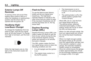 Chevrolet Corvette Owner Manual - 2012                                                          Black plate (2,1)




   6-2        Lighting
                                                                                       .   The transmission is not in
   Exterior Lamps Off                      Flash-to-Pass                                   P (Park) or the parking brake
   Reminder                                To use the flash-to-pass feature,               is off.
   A warning chime will sound if the       briefly pull the turn signal lever          .   The parking brake is off or the
   exterior lamp control is left on in     toward you. The high-beam
                                                                                           vehicle speed is greater than
   either the headlamp or parking lamp     indicator flashes to indicate to the
                                                                                           13 km/h (8 mph).
   position and the driver door is         other driver that you intend to pass.
   opened with the ignition off.           If the low-beam headlamps are off           When DRL are on, only the front
                                           and the fog lamps are on, the fog           turn signal lamps will be on.
                                           lamps flash.                                The parking lamps, taillamps,
   Headlamp High/                                                                      instrument panel lights, or other
   Low-Beam Changer                        Daytime Running                             exterior lamps will not be on when
                                                                                       the DRL are being used.
   To change the headlamps from low        Lamps (DRL)
   beam to high, push the turn signal                                                  When it is dark enough outside, the
   lever all the way forward. To change    Daytime Running Lamps (DRL) can             front turn signal lamps turn off and
   from high to low beam, pull the lever   make it easier for others to see the        the normal low-beam headlamps
   rearward.                               front of your vehicle during the day.       turn on.
                                           Fully functional daytime running
                                           lamps are required on all vehicles          When it is bright enough outside,
                                           first sold in Canada.                       the regular lamps go off, and the
                                                                                       front turn signal lamps will take over.
                                           The DRL system makes the front              If the vehicle is started in a dark
                                           turn signal lamps come on when the          garage, the automatic headlamp
                                           following conditions are met:               system comes on immediately.
   While the high beams are on, this       .   It is still daylight and the ignition   Once the vehicle leaves the garage,
   light on the instrument cluster will        is on.                                  it takes approximately one minute
   also be lit.                                                                        for the automatic headlamp system
                                           .   The exterior lamp control is in
                                                                                       to change to DRL if it is light
                                               the AUTO position.
 