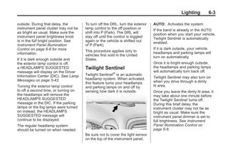 Chevrolet Corvette Owner Manual - 2012                                                      Black plate (3,1)




                                                                                                        Lighting        6-3

       outside. During that delay, the       To turn off the DRL, turn the exterior   AUTO: Activates the system.
       instrument panel cluster may not be   lamp control to the off position or      If the band is already in the AUTO
       as bright as usual. Make sure the     shift into P (Park). The DRL will        position when you start your vehicle,
       instrument panel brightness knob      stay off until the control is toggled    Twilight Sentinel is automatically
       is in the full bright position. See   again or the vehicle is shifted out      enabled.
       Instrument Panel Illumination         of P (Park).
       Control on page 6‑6 for more                                                   If it is dark outside, your vehicle
                                             This procedure applies only to           headlamps and parking lamps will
       information.                          vehicles first sold in the United        turn on automatically.
       If it is dark enough outside and      States.
       the exterior lamp control is off,                                              Once it is bright enough outside,
       a HEADLAMPS SUGGESTED                 Twilight Sentinel                        the headlamps and parking lamps
       message will display on the Driver                                             will automatically turn back off.
       Information Center (DIC). See Lamp    Twilight Sentinel® is an automatic
                                             headlamp system. When activated,         Twilight Sentinel may also turn on
       Messages on page 5‑43.                                                         when you drive through a dimly
                                             this feature turns your headlamps
       Turning the exterior lamp control     and parking lamps on and off by          lit area.
       to off a second time, or turning on   sensing how dark it is outside.          Once you leave the dimly lit area, it
       the headlamps will remove the                                                  may take about one minute before
       HEADLAMPS SUGGESTED                                                            the Twilight Sentinel turns off.
       message in the DIC. If the parking                                             During this brief delay, the
       lamps or the fog lamps were turned                                             instrument cluster may not be as
       on instead, the HEADLAMPS                                                      bright as usual. Make sure the
       SUGGESTED message will                                                         instrument panel dimmer is set to
       continue to be displayed.                                                      full brightness. See Instrument
       The regular headlamp system                                                    Panel Illumination Control on
       should be turned on when needed.                                               page 6‑6.
                                             Be sure not to cover the light sensor
                                             on the top of the instrument panel.
 