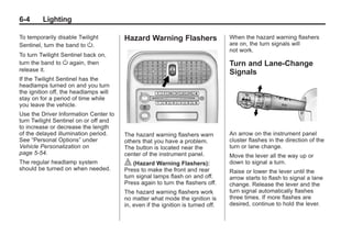 Chevrolet Corvette Owner Manual - 2012                                                       Black plate (4,1)




   6-4        Lighting

   To temporarily disable Twilight        Hazard Warning Flashers                   When the hazard warning flashers
   Sentinel, turn the band to O.                                                    are on, the turn signals will
                                                                                    not work.
   To turn Twilight Sentinel back on,
   turn the band to O again, then                                                   Turn and Lane-Change
   release it.                                                                      Signals
   If the Twilight Sentinel has the
   headlamps turned on and you turn
   the ignition off, the headlamps will
   stay on for a period of time while
   you leave the vehicle.
   Use the Driver Information Center to
   turn Twilight Sentinel on or off and
   to increase or decrease the length
   of the delayed illumination period.    The hazard warning flashers warn          An arrow on the instrument panel
   See “Personal Options” under           others that you have a problem.           cluster flashes in the direction of the
   Vehicle Personalization on             The button is located near the            turn or lane change.
   page 5‑54.                             center of the instrument panel.           Move the lever all the way up or
   The regular headlamp system            | (Hazard Warning Flashers):              down to signal a turn.
   should be turned on when needed.       Press to make the front and rear          Raise or lower the lever until the
                                          turn signal lamps flash on and off.       arrow starts to flash to signal a lane
                                          Press again to turn the flashers off.     change. Release the lever and the
                                          The hazard warning flashers work          turn signal automatically flashes
                                          no matter what mode the ignition is       three times. If more flashes are
                                          in, even if the ignition is turned off.   desired, continue to hold the lever.
 