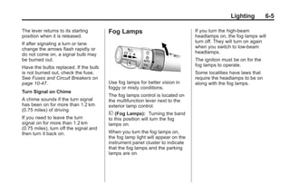 Chevrolet Corvette Owner Manual - 2012                                                       Black plate (5,1)




                                                                                                         Lighting        6-5

       The lever returns to its starting       Fog Lamps                               If you turn the high-beam
       position when it is released.                                                   headlamps on, the fog lamps will
       If after signaling a turn or lane                                               turn off. They will turn on again
       change the arrows flash rapidly or                                              when you switch to low-beam
       do not come on, a signal bulb may                                               headlamps.
       be burned out.                                                                  The ignition must be on for the
       Have the bulbs replaced. If the bulb                                            fog lamps to operate.
       is not burned out, check the fuse.                                              Some localities have laws that
       See Fuses and Circuit Breakers on                                               require the headlamps to be on
       page 10‑47.                             Use fog lamps for better vision in      along with the fog lamps.
                                               foggy or misty conditions.
       Turn Signal on Chime
                                               The fog lamps control is located on
       A chime sounds if the turn signal       the multifunction lever next to the
       has been on for more than 1.2 km        exterior lamp control.
       (0.75 miles) of driving.
                                               # (Fog Lamps): Turning the band
       If you need to leave the turn           to this position will turn the fog
       signal on for more than 1.2 km          lamps on.
       (0.75 miles), turn off the signal and
       then turn it back on.                   When you turn the fog lamps on,
                                               the fog lamp light will appear on the
                                               instrument panel cluster to indicate
                                               that the fog lamps and the parking
                                               lamps are on.
 