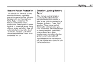 Chevrolet Corvette Owner Manual - 2012                                                 Black plate (7,1)




                                                                                                   Lighting   6-7

       Battery Power Protection                Exterior Lighting Battery
       This vehicle has a feature to help      Saver
       prevent the battery from being          If the manual parking lamps or
       drained in case any of the following    headlamps have been left on,
       lamps are left on: the underhood        the exterior lamps will turn off as
       lamp, if your vehicle has this          soon as the ignition is turned off or
       feature, vanity mirror lamps,           Retained Accessory Power (RAP)
       cargo lamps, reading lamps, center      is active. This protects against
       console, or glove box lamps. If any     draining the battery in case you
       of these lamps are left on, they will   have accidentally left the headlamps
       automatically time-out after about      or parking lamps on. The battery
       10 minutes. To reset it, all of the     saver does not work if the
       above lamps must be turned off or       headlamps are turned on after the
       the ignition key on.                    ignition switch is turned to off.
                                               If you need to leave the lamps on,
                                               use the exterior lamp control to turn
                                               the lamps back on.
 